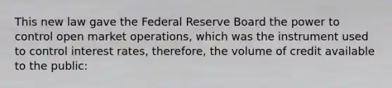 This new law gave the Federal Reserve Board the power to control open market operations, which was the instrument used to control interest rates, therefore, the volume of credit available to the public: