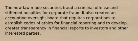 The new law made securities fraud a criminal offense and stiffened penalties for corporate fraud. It also created an accounting oversight board that requires corporations to establish codes of ethics for financial reporting and to develop greater transparency in financial reports to investors and other interested parties.