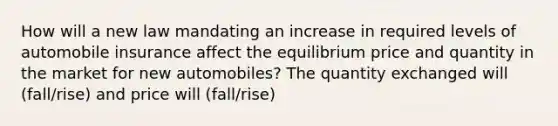 How will a new law mandating an increase in required levels of automobile insurance affect the equilibrium price and quantity in the market for new automobiles? The quantity exchanged will (fall/rise) and price will (fall/rise)