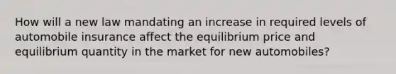 How will a new law mandating an increase in required levels of automobile insurance affect the equilibrium price and equilibrium quantity in the market for new automobiles?