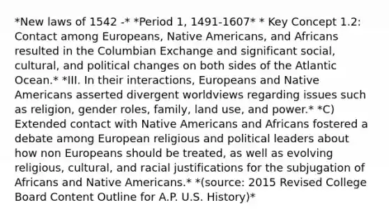 *New laws of 1542 -* *Period 1, 1491-1607* * Key Concept 1.2: Contact among Europeans, Native Americans, and Africans resulted in the Columbian Exchange and significant social, cultural, and political changes on both sides of the Atlantic Ocean.* *III. In their interactions, Europeans and Native Americans asserted divergent worldviews regarding issues such as religion, gender roles, family, land use, and power.* *C) Extended contact with Native Americans and Africans fostered a debate among European religious and political leaders about how non Europeans should be treated, as well as evolving religious, cultural, and racial justifications for the subjugation of Africans and Native Americans.* *(source: 2015 Revised College Board Content Outline for A.P. U.S. History)*