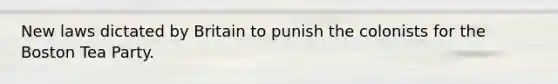 New laws dictated by Britain to punish the colonists for the Boston Tea Party.