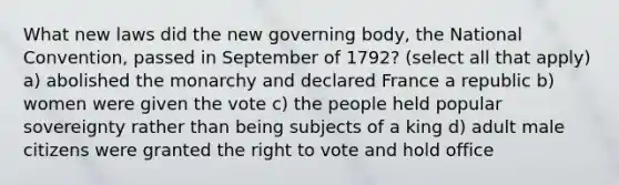 What new laws did the new governing body, the National Convention, passed in September of 1792? (select all that apply) a) abolished the monarchy and declared France a republic b) women were given the vote c) the people held popular sovereignty rather than being subjects of a king d) adult male citizens were granted the right to vote and hold office