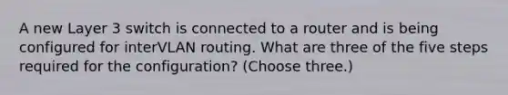 A new Layer 3 switch is connected to a router and is being configured for interVLAN routing. What are three of the five steps required for the configuration? (Choose three.)