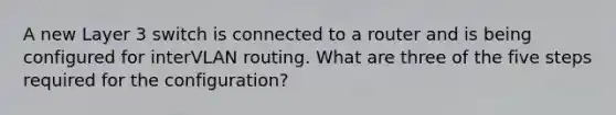 A new Layer 3 switch is connected to a router and is being configured for interVLAN routing. What are three of the five steps required for the configuration?