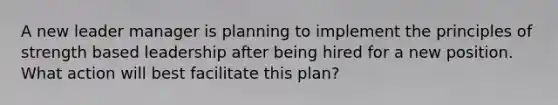 A new leader manager is planning to implement the principles of strength based leadership after being hired for a new position. What action will best facilitate this plan?