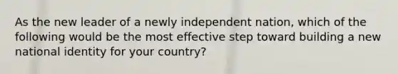 As the new leader of a newly independent nation, which of the following would be the most effective step toward building a new national identity for your country?