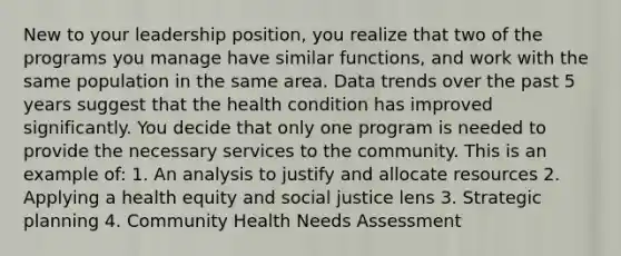 New to your leadership position, you realize that two of the programs you manage have similar functions, and work with the same population in the same area. Data trends over the past 5 years suggest that the health condition has improved significantly. You decide that only one program is needed to provide the necessary services to the community. This is an example of: 1. An analysis to justify and allocate resources 2. Applying a health equity and social justice lens 3. Strategic planning 4. Community Health Needs Assessment