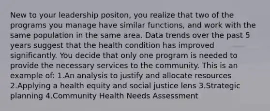 New to your leadership positon, you realize that two of the programs you manage have similar functions, and work with the same population in the same area. Data trends over the past 5 years suggest that the health condition has improved significantly. You decide that only one program is needed to provide the necessary services to the community. This is an example of: 1.An analysis to justify and allocate resources 2.Applying a health equity and social justice lens 3.Strategic planning 4.Community Health Needs Assessment