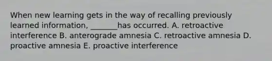 When new learning gets in the way of recalling previously learned information, _______has occurred. A. retroactive interference B. anterograde amnesia C. retroactive amnesia D. proactive amnesia E. proactive interference