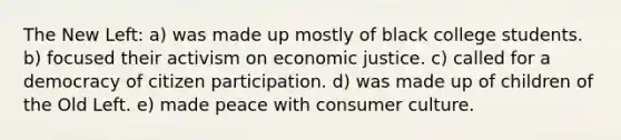 The New Left: a) was made up mostly of black college students. b) focused their activism on economic justice. c) called for a democracy of <a href='https://www.questionai.com/knowledge/kSFCrsfXYO-citizen-participation' class='anchor-knowledge'>citizen participation</a>. d) was made up of children of the Old Left. e) made peace with consumer culture.