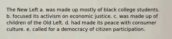 The New Left a. was made up mostly of black college students. b. focused its activism on economic justice. c. was made up of children of the Old Left. d. had made its peace with consumer culture. e. called for a democracy of citizen participation.