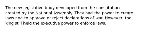 The new legislative body developed from the constitution created by the National Assembly. They had the power to create laws and to approve or reject declarations of war. However, the king still held the executive power to enforce laws.