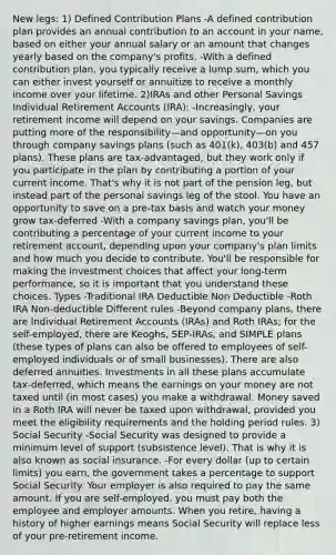 New legs: 1) Defined Contribution Plans -A defined contribution plan provides an annual contribution to an account in your name, based on either your annual salary or an amount that changes yearly based on the company's profits. -With a defined contribution plan, you typically receive a lump sum, which you can either invest yourself or annuitize to receive a monthly income over your lifetime. 2)IRAs and other Personal Savings Individual Retirement Accounts (IRA): -Increasingly, your retirement income will depend on your savings. Companies are putting more of the responsibility—and opportunity—on you through company savings plans (such as 401(k), 403(b) and 457 plans). These plans are tax-advantaged, but they work only if you participate in the plan by contributing a portion of your current income. That's why it is not part of the pension leg, but instead part of the personal savings leg of the stool. You have an opportunity to save on a pre-tax basis and watch your money grow tax-deferred -With a company savings plan, you'll be contributing a percentage of your current income to your retirement account, depending upon your company's plan limits and how much you decide to contribute. You'll be responsible for making the investment choices that affect your long-term performance, so it is important that you understand these choices. Types -Traditional IRA Deductible Non Deductible -Roth IRA Non-deductible Different rules -Beyond company plans, there are Individual Retirement Accounts (IRAs) and Roth IRAs; for the self-employed, there are Keoghs, SEP-IRAs, and SIMPLE plans (these types of plans can also be offered to employees of self-employed individuals or of small businesses). There are also deferred annuities. Investments in all these plans accumulate tax-deferred, which means the earnings on your money are not taxed until (in most cases) you make a withdrawal. Money saved in a Roth IRA will never be taxed upon withdrawal, provided you meet the eligibility requirements and the holding period rules. 3) Social Security -Social Security was designed to provide a minimum level of support (subsistence level). That is why it is also known as social insurance. -For every dollar (up to certain limits) you earn, the government takes a percentage to support Social Security. Your employer is also required to pay the same amount. If you are self-employed, you must pay both the employee and employer amounts. When you retire, having a history of higher earnings means Social Security will replace less of your pre-retirement income.