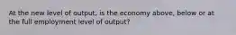 At the new level of output, is the economy above, below or at the full employment level of output?