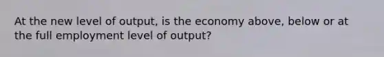 At the new level of output, is the economy above, below or at the full employment level of output?