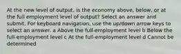 At the new level of output, is the economy above, below, or at the full employment level of output? Select an answer and submit. For keyboard navigation, use the up/down arrow keys to select an answer. a Above the full-employment level b Below the full-employment level c At the full-employment level d Cannot be determined