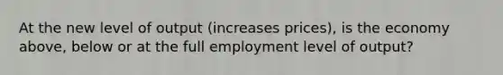 At the new level of output (increases prices), is the economy above, below or at the full employment level of output?