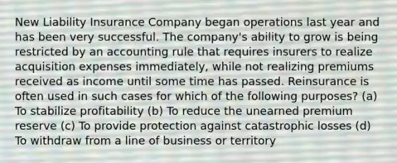 New Liability Insurance Company began operations last year and has been very successful. The company's ability to grow is being restricted by an accounting rule that requires insurers to realize acquisition expenses immediately, while not realizing premiums received as income until some time has passed. Reinsurance is often used in such cases for which of the following purposes? (a) To stabilize profitability (b) To reduce the unearned premium reserve (c) To provide protection against catastrophic losses (d) To withdraw from a line of business or territory