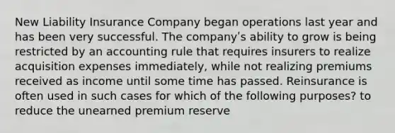 New Liability Insurance Company began operations last year and has been very successful. The companyʹs ability to grow is being restricted by an accounting rule that requires insurers to realize acquisition expenses immediately, while not realizing premiums received as income until some time has passed. Reinsurance is often used in such cases for which of the following purposes? to reduce the unearned premium reserve