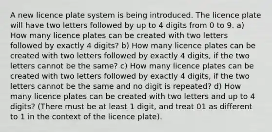 A new licence plate system is being introduced. The licence plate will have two letters followed by up to 4 digits from 0 to 9. a) How many licence plates can be created with two letters followed by exactly 4 digits? b) How many licence plates can be created with two letters followed by exactly 4 digits, if the two letters cannot be the same? c) How many licence plates can be created with two letters followed by exactly 4 digits, if the two letters cannot be the same and no digit is repeated? d) How many licence plates can be created with two letters and up to 4 digits? (There must be at least 1 digit, and treat 01 as different to 1 in the context of the licence plate).