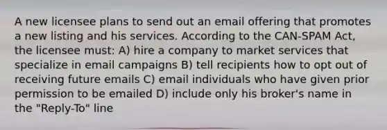 A new licensee plans to send out an email offering that promotes a new listing and his services. According to the CAN-SPAM Act, the licensee must: A) hire a company to market services that specialize in email campaigns B) tell recipients how to opt out of receiving future emails C) email individuals who have given prior permission to be emailed D) include only his broker's name in the "Reply-To" line