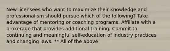 New licensees who want to maximize their knowledge and professionalism should pursue which of the following? Take advantage of mentoring or coaching programs. Affiliate with a brokerage that provides additional training. Commit to continuing and meaningful self-education of industry practices and changing laws. ** All of the above