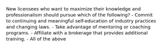 New licensees who want to maximize their knowledge and professionalism should pursue which of the following? - Commit to continuing and meaningful self-education of industry practices and changing laws. - Take advantage of mentoring or coaching programs. - Affiliate with a brokerage that provides additional training. - All of the above