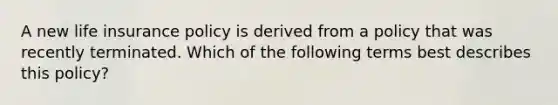 A new life insurance policy is derived from a policy that was recently terminated. Which of the following terms best describes this policy?