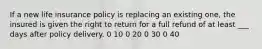 If a new life insurance policy is replacing an existing one, the insured is given the right to return for a full refund of at least ___ days after policy delivery. 0 10 0 20 0 30 0 40