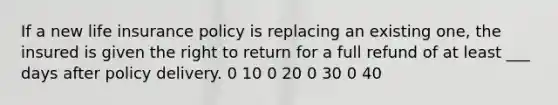 If a new life insurance policy is replacing an existing one, the insured is given the right to return for a full refund of at least ___ days after policy delivery. 0 10 0 20 0 30 0 40