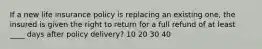 If a new life insurance policy is replacing an existing one, the insured is given the right to return for a full refund of at least ____ days after policy delivery? 10 20 30 40