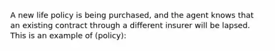 A new life policy is being purchased, and the agent knows that an existing contract through a different insurer will be lapsed. This is an example of (policy):