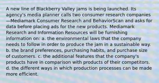 A new line of Blackberry Valley jams is being launched. Its agency's media planner calls two consumer research companies—Mediamark Consumer Research and BehaviorScan and asks for data before placing ads for the new products. Mediamark Research and Information Resources will be furnishing information on: a. the environmental laws that the company needs to follow in order to produce the jam in a sustainable way. b. the brand preferences, purchasing habits, and purchase size of customers. c. the additional features that the company's products have in comparison with products of their competitors. d. the different ways in which production processes can be made more efficient.