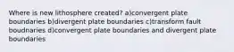 Where is new lithosphere created? a)convergent plate boundaries b)divergent plate boundaries c)transform fault boudnaries d)convergent plate boundaries and divergent plate boundaries