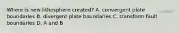 Where is new lithosphere created? A. convergent plate boundaries B. divergent plate boundaries C. transform fault boundaries D. A and B