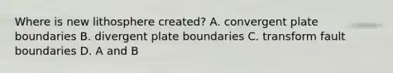 Where is new lithosphere created? A. convergent plate boundaries B. divergent plate boundaries C. transform fault boundaries D. A and B