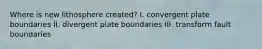 Where is new lithosphere created? I. convergent plate boundaries II. divergent plate boundaries III. transform fault boundaries