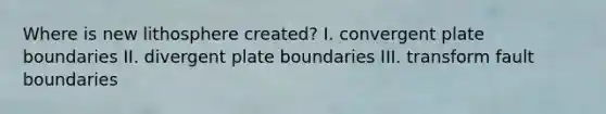Where is new lithosphere created? I. convergent plate boundaries II. divergent plate boundaries III. transform fault boundaries