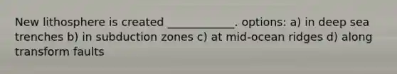 New lithosphere is created ____________. options: a) in deep sea trenches b) in subduction zones c) at mid-ocean ridges d) along transform faults