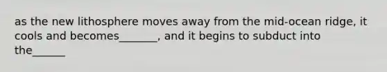 as the new lithosphere moves away from the mid-ocean ridge, it cools and becomes_______, and it begins to subduct into the______