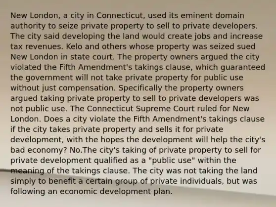 New London, a city in Connecticut, used its eminent domain authority to seize private property to sell to private developers. The city said developing the land would create jobs and increase tax revenues. Kelo and others whose property was seized sued New London in state court. The property owners argued the city violated the Fifth Amendment's takings clause, which guaranteed the government will not take private property for public use without just compensation. Specifically the property owners argued taking private property to sell to private developers was not public use. The Connecticut Supreme Court ruled for New London. Does a city violate the Fifth Amendment's takings clause if the city takes private property and sells it for private development, with the hopes the development will help the city's bad economy? No.The city's taking of private property to sell for private development qualified as a "public use" within the meaning of the takings clause. The city was not taking the land simply to benefit a certain group of private individuals, but was following an economic development plan.