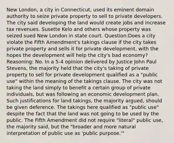 New London, a city in Connecticut, used its eminent domain authority to seize private property to sell to private developers. The city said developing the land would create jobs and increase tax revenues. Susette Kelo and others whose property was seized sued New London in state court. Question:Does a city violate the Fifth Amendment's takings clause if the city takes private property and sells it for private development, with the hopes the development will help the city's bad economy? Reasoning: No. In a 5-4 opinion delivered by Justice John Paul Stevens, the majority held that the city's taking of private property to sell for private development qualified as a "public use" within the meaning of the takings clause. The city was not taking the land simply to benefit a certain group of private individuals, but was following an economic development plan. Such justifications for land takings, the majority argued, should be given deference. The takings here qualified as "public use" despite the fact that the land was not going to be used by the public. The Fifth Amendment did not require "literal" public use, the majority said, but the "broader and more natural interpretation of public use as 'public purpose.'"