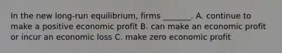 In the new​ long-run equilibrium, firms​ _______. A. continue to make a positive economic profit B. can make an economic profit or incur an economic loss C. make zero economic profit