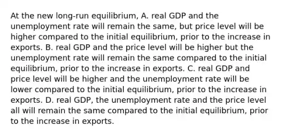 At the new​ long-run equilibrium, A. real GDP and the unemployment rate will remain the​ same, but price level will be higher compared to the initial​ equilibrium, prior to the increase in exports. B. real GDP and the price level will be higher but the unemployment rate will remain the same compared to the initial​ equilibrium, prior to the increase in exports. C. real GDP and price level will be higher and the unemployment rate will be lower compared to the initial​ equilibrium, prior to the increase in exports. D. real​ GDP, the unemployment rate and the price level all will remain the same compared to the initial​ equilibrium, prior to the increase in exports.