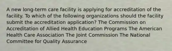 A new long-term care facility is applying for accreditation of the facility. To which of the following organizations should the facility submit the accreditation application? The Commission on Accreditation of Allied Health Education Programs The American Health Care Association The Joint Commission The National Committee for Quality Assurance