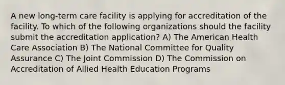 A new long-term care facility is applying for accreditation of the facility. To which of the following organizations should the facility submit the accreditation application? A) The American Health Care Association B) The National Committee for Quality Assurance C) The Joint Commission D) The Commission on Accreditation of Allied Health Education Programs