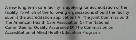 A new long-term care facility is applying for accreditation of the facility. To which of the following organizations should the facility submit the accreditation application? A) The Joint Commission B) The American Health Care Association C) The National Committee for Quality Assurance D) The Commission on Accreditation of Allied Health Education Programs