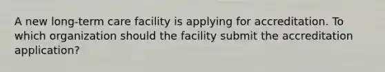 A new long-term care facility is applying for accreditation. To which organization should the facility submit the accreditation application?