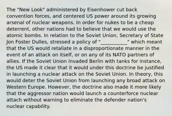 The "New Look" administered by Eisenhower cut back convention forces, and centered US power around its growing arsenal of nuclear weapons. In order for nukes to be a cheap deterrent, other nations had to believe that we would use the atomic bombs. In relation to the Soviet Union, Secretary of State Jon Foster Dulles, stressed a policy of "___________" which meant that the US would retaliate in a disproportionate manner in the event of an attack on itself, or on any of its NATO partners of allies. If the Soviet Union invaded Berlin with tanks for instance, the US made it clear that it would under this doctrine be justified in launching a nuclear attack on the Soviet Union. In theory, this would deter the Soviet Union from launching any broad attack on Western Europe. However, the doctrine also made it more likely that the aggressor nation would launch a counterforce nuclear attach without warning to eliminate the defender nation's nuclear capability.